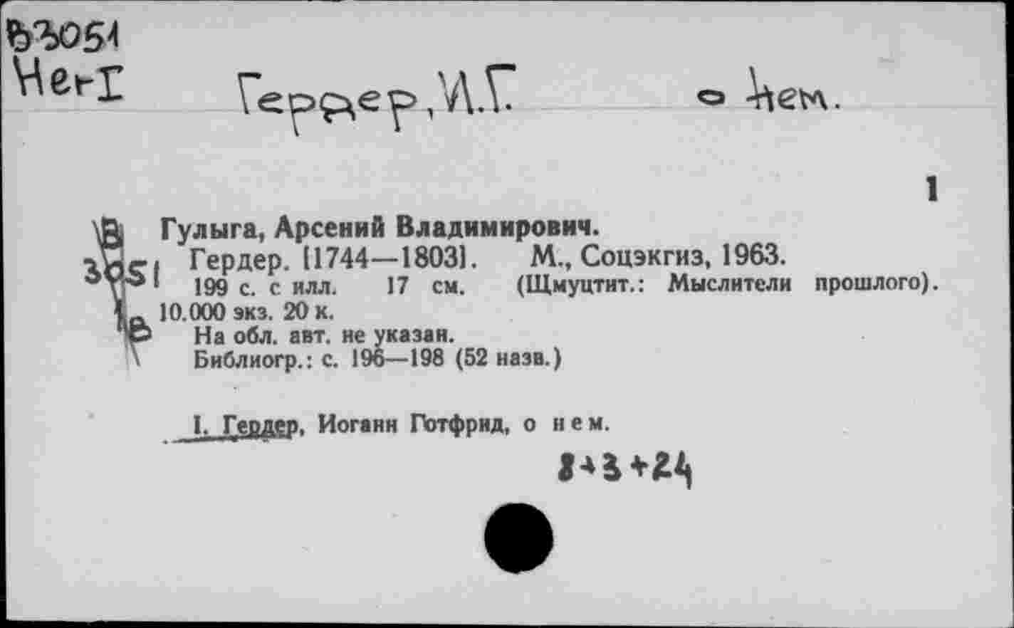 ﻿Гербер ,'Д.Г о ^е*л. 1 \Л Гулыга, Арсений Владимирович.
Гердер. 11744—1803].	М., Соцэкгиз, 1963.
199 с. с илл. 17 см. (Щмуцтит.: Мыслители прошлого). 10.000 экз. 20 К.
<э На обл. авт. не указан.
\ Библиогр.: с. 196—198 (52 назв.)
1. Гердер, Иоганн Готфрид, о нем.